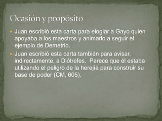  Juan escribió esta carta para elogiar a Gayo quien
apoyaba a los maestros y animarlo a seguir el
ejemplo de Demetrio.
 Juan escribió esta carta también para avisar,
indirectamente, a Diótrefes. Parece que él estaba
utilizando el peligro de la herejía para construir su
base de poder (CM, 605).
 