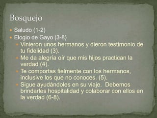  Saludo (1-2)
 Elogio de Gayo (3-8)
 Vinieron unos hermanos y dieron testimonio de
tu fidelidad (3).
 Me da alegría oír que mis hijos practican la
verdad (4).
 Te comportas fielmente con los hermanos,
inclusive los que no conoces. (5).
 Sigue ayudándoles en su viaje. Debemos
brindarles hospitalidad y colaborar con ellos en
la verdad (6-8).
 