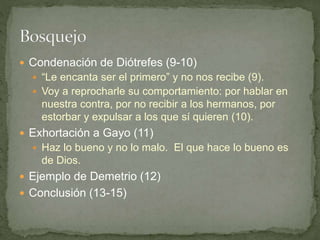  Condenación de Diótrefes (9-10)
 “Le encanta ser el primero” y no nos recibe (9).
 Voy a reprocharle su comportamiento: por hablar en
nuestra contra, por no recibir a los hermanos, por
estorbar y expulsar a los que sí quieren (10).
 Exhortación a Gayo (11)
 Haz lo bueno y no lo malo. El que hace lo bueno es
de Dios.
 Ejemplo de Demetrio (12)
 Conclusión (13-15)
 