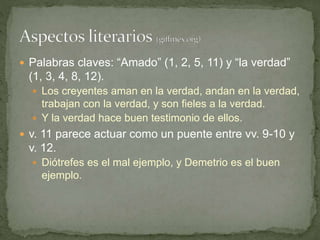  Palabras claves: “Amado” (1, 2, 5, 11) y “la verdad”
(1, 3, 4, 8, 12).
 Los creyentes aman en la verdad, andan en la verdad,
trabajan con la verdad, y son fieles a la verdad.
 Y la verdad hace buen testimonio de ellos.
 v. 11 parece actuar como un puente entre vv. 9-10 y
v. 12.
 Diótrefes es el mal ejemplo, y Demetrio es el buen
ejemplo.
 