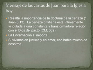  Resalta la importancia de la doctrina de la certeza (1
Juan 5:13). La certeza cristiana está íntimamente
vinculada a una constante y transformadora relación
con el Dios del pacto (CM, 609).
 La Encarnación sí importa.
 Si vivimos en justicia y en amor, eso habla mucho de
nosotros.
 