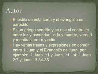  El estilo de esta carta y el evangelio es
parecido.
 Es un griego sencillo y se usa el contraste
entre luz y oscuridad, vida y muerte, verdad
y mentiras, amor y odio.
 Hay varias frases y expresiones en común
entre 1 Juan y el Evangelio de Juan, por
ejemplo: 1 Juan 1:1 y Juan 1:1, 14; 1 Juan
2:7 y Juan 13:34-35.
 