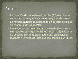  La mención de un testimonio ocular (1:1-4) coincide
con el hecho de que Juan era un seguidor de Jesús.
 La manera autorizada expresada en la carta es lo que
se esperaría de un apóstol.
 Las sugerencias de una edad avanzada (les llama a
sus lectores sus “hijos” o “hijitos” en 2:1, 28; 3:7) están
de acuerdo con la tradición temprana en la iglesia
respecto a la edad de Juan cuando escribió sus libros.
 