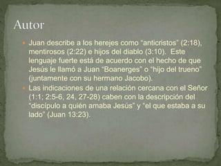  Juan describe a los herejes como “anticristos” (2:18),
mentirosos (2:22) e hijos del diablo (3:10). Este
lenguaje fuerte está de acuerdo con el hecho de que
Jesús le llamó a Juan “Boanerges” o “hijo del trueno”
(juntamente con su hermano Jacobo).
 Las indicaciones de una relación cercana con el Señor
(1:1; 2:5-6, 24, 27-28) caben con la descripción del
“discípulo a quién amaba Jesús” y “el que estaba a su
lado” (Juan 13:23).
 