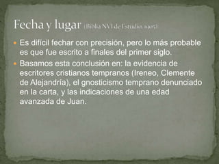  Es difícil fechar con precisión, pero lo más probable
es que fue escrito a finales del primer siglo.
 Basamos esta conclusión en: la evidencia de
escritores cristianos tempranos (Ireneo, Clemente
de Alejandría), el gnosticismo temprano denunciado
en la carta, y las indicaciones de una edad
avanzada de Juan.
 