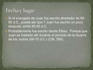 Si el evangelio de Juan fue escrito alrededor de 80-
85 d.C., puede ser que 1 Juan fue escrito un poco
después, entre 85-95 d.C.
 Probablemente fue escrito desde Éfeso. Parece que
Juan se trasladó allí durante el período de la Guerra
de los Judíos (66-70 d.C.) (CM, 599).
 