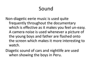 Sound
Non-diagetic eerie music is used quite
frequently throughout the documentary
which is effective as it makes you feel un-easy.
A camera noise is used whenever a picture of
the young boys and father are flashed onto
the screen which makes it more interesting to
watch.
Diagetic sound of cars and nightlife are used
when showing the boys in Peru.
 