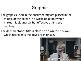 Graphics
The graphics used in the documentary are placed in the
middle of the screen in a white bold font which
makes it look unusual but effective as it is eye
catching.
The documentaries title is placed on a white brick wall
which represents the boys are in prison.
 