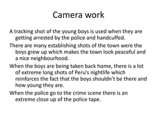 Camera work
A tracking shot of the young boys is used when they are
getting arrested by the police and handcuffed.
There are many establishing shots of the town were the
boys grew up which makes the town look peaceful and
a nice neighbourhood.
When the boys are being taken back home, there is a lot
of extreme long shots of Peru’s nightlife which
reinforces the fact that the boys shouldn't be there and
how young they are.
When the police go to the crime scene there is an
extreme close up of the police tape.
 