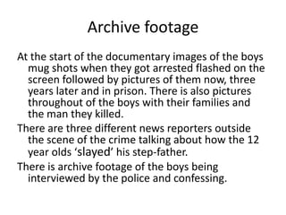 Archive footage
At the start of the documentary images of the boys
mug shots when they got arrested flashed on the
screen followed by pictures of them now, three
years later and in prison. There is also pictures
throughout of the boys with their families and
the man they killed.
There are three different news reporters outside
the scene of the crime talking about how the 12
year olds ‘slayed’ his step-father.
There is archive footage of the boys being
interviewed by the police and confessing.
 