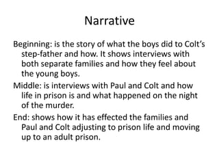 Narrative
Beginning: is the story of what the boys did to Colt’s
step-father and how. It shows interviews with
both separate families and how they feel about
the young boys.
Middle: is interviews with Paul and Colt and how
life in prison is and what happened on the night
of the murder.
End: shows how it has effected the families and
Paul and Colt adjusting to prison life and moving
up to an adult prison.
 
