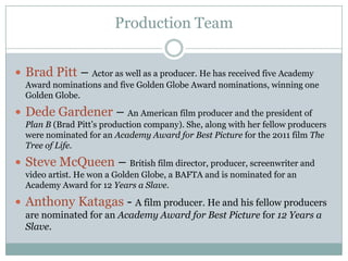 Production Team
 Brad Pitt – Actor as well as a producer. He has received five Academy
Award nominations and five Golden Globe Award nominations, winning one
Golden Globe.
 Dede Gardener – An American film producer and the president of
Plan B (Brad Pitt’s production company). She, along with her fellow producers
were nominated for an Academy Award for Best Picture for the 2011 film The
Tree of Life.
 Steve McQueen – British film director, producer, screenwriter and
video artist. He won a Golden Globe, a BAFTA and is nominated for an
Academy Award for 12 Years a Slave.
 Anthony Katagas - A film producer. He and his fellow producers
are nominated for an Academy Award for Best Picture for 12 Years a
Slave.
 