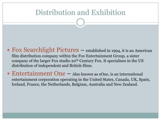 Distribution and Exhibition
 Fox Searchlight Pictures – established in 1994, it is an American
film distribution company within the Fox Entertainment Group, a sister
company of the larger Fox studio 20th Century Fox. It specialises in the US
distribution of independent and British films.
 Entertainment One – Also known as eOne, is an international
entertainment corporation operating in the United States, Canada, UK, Spain,
Ireland, France, the Netherlands, Belgium, Australia and New Zealand.
 