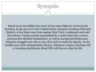 Synopsis
Based on an incredible true story of one man's fight for survival and
freedom. In the pre-Civil War United States, Solomon Northup (Chiwetel
Ejiofor), a free black man from upstate New York, is abducted and sold
into slavery. Facing cruelty (personified by a malevolent slave owner,
portrayed by Michael Fassbender), as well as unexpected kindnesses,
Solomon struggles not only to stay alive, but to retain his dignity. In the
twelfth year of his unforgettable odyssey, Solomon's chance meeting with
a Canadian abolitionist (Brad Pitt) will forever alter his life.
 