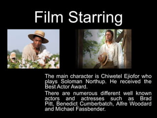 Film Starring
The main character is Chiwetel Ejiofor who
plays Soloman Northup. He received the
Best Actor Award.
There are numerous different well known
actors and actresses such as Brad
Pitt, Benedict Cumberbatch, Alfre Woodard
and Michael Fassbender.
 