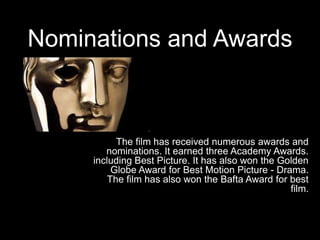 Nominations and Awards
The film has received numerous awards and
nominations. It earned three Academy Awards.
including Best Picture. It has also won the Golden
Globe Award for Best Motion Picture - Drama.
The film has also won the Bafta Award for best
film.
 