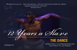 “Brought tears to my eyes.... Such a powerful piece... Gave me a shot in the arm of that raw, authentic 
inspiration & passion for "the dream". 
Michael Baez Producer 
12 Years a Slave 
THE DANCE 
DIRECTOR / CHOREOGRAPHER 
PRESS KIT ANTHONY W JOHNSON 
 