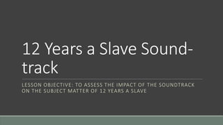 12 Years a Slave Sound-
track
LESSON OBJECTIVE: TO ASSESS THE IMPACT OF THE SOUNDTRACK
ON THE SUBJECT MATTER OF 12 YEARS A SLAVE
 