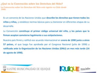 Es un convenio de las Naciones Unidas que describe los derechos que tienen todos los
niños y niñas, y establece normas básicas para su bienestar en diferentes etapas de su
desarrollo.
La Convención constituye el primer código universal del niño, y los países que la
firman aceptan someterse legalmente a sus estipulaciones.
Nuestro país firmó y ratificó ese acuerdo internacional en enero de 1990 junto a otros
57 países, el que luego fue aprobado por el Congreso Nacional (julio de 1990) y
ratificado ante la Organización de las Naciones Unidas (ONU) un mes más tarde (14
de agosto de 1990).
¿Qué es la Convención sobre los Derechos del Niño?
La Convención sobre los Derechos del Niño está vigente en Chile desde
1990.
 
