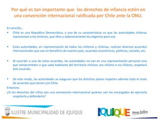Por qué es tan importante que los derechos de infancia estén en
una convención internacional ratificada por Chile ante la ONU.
En sencillo…
• Chile es una Republica Democrática, y una de su características es que las autoridades chilenas
representan a los chilenos, que libre y soberanamente los eligieron para eso.
• Estas autoridades, en representación de todos los chilenos y chilenas, realizan diversos acuerdos
internacionales que van en beneficio de nuestro país, acuerdos económicos, políticos, sociales, etc.
• Al suscribir a uno de estos acuerdos, las autoridades no van en una representación personal sino
que comprometen a que cada habitante del territorio chileno; sea chileno o no chileno, respetará
este acuerdo.
• De este modo, las autoridades se aseguran que los distintos países respeten además todo el resto
de acuerdos que tienen con Chile.
Entonces
¿Si los derechos del niños son una convención internacional quienes son los encargados de ejercerla
respetarla y defenderla?
 