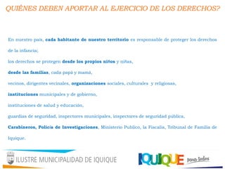 QUIÉNES DEBEN APORTAR AL EJERCICIO DE LOS DERECHOS?
En nuestro país, cada habitante de nuestro territorio es responsable de proteger los derechos
de la infancia;
los derechos se protegen desde los propios niños y niñas,
desde las familias, cada papá y mamá,
vecinos, dirigentes vecinales, organizaciones sociales, culturales y religiosas,
instituciones municipales y de gobierno,
instituciones de salud y educación,
guardias de seguridad, inspectores municipales, inspectores de seguridad pública,
Carabineros, Policía de Investigaciones, Ministerio Publico, la Fiscalía, Tribunal de Familia de
Iquique.
 