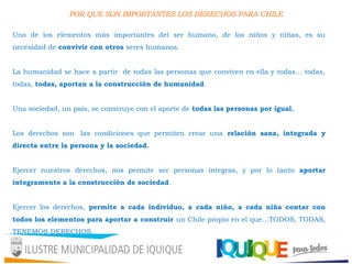 POR QUE SON IMPORTANTES LOS DERECHOS PARA CHILE
Uno de los elementos más importantes del ser humano, de los niños y niñas, es su
necesidad de convivir con otros seres humanos.
La humanidad se hace a partir de todas las personas que conviven en ella y todas… todas,
todas, todas, aportan a la construcción de humanidad.
Una sociedad, un país, se construye con el aporte de todas las personas por igual.
Los derechos son  las condiciones que permiten crear una relación sana, integrada y
directa entre la persona y la sociedad.
Ejercer nuestros derechos, nos permite ser personas integras, y por lo tanto aportar
íntegramente a la construcción de sociedad.
Ejercer los derechos, permite a cada individuo, a cada niño, a cada niña contar con
todos los elementos para aportar a construir un Chile propio en el que…TODOS, TODAS,
TENEMOS DERECHOS.
 