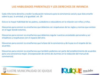LAS HABILIDADES PARENTALES Y LOS DERECHOS DE INFANCIA
Cada niño tiene derecho a recibir la educación necesaria para la convivencia social y que ésta enseñe
sobre la paz, la amistad, y la igualdad. art. 29
Esta es la mayor habilidad de los padres, cuidadores o educadores en la relación con niños y niñas.
Educarnos para convivir es enseñarnos que debemos ser respetuosos de las reglas y normas que existan
en el lugar donde estamos.
Educarnos para convivir es enseñarnos que debemos regular nuestras ansiedades personales y ser
empáticos y respetuosos con el espacio del otro.
Educarnos para convivir es enseñarnos que la base de la convivencia y de la paz es el respeto de los
acuerdos.
Educarnos para convivir es enseñarnos que también podemos ser parte del establecimiento de acuerdos
para una convivencia mejor. (Incorporación de centro de alumnos en la redacción del manual de
convivencia)
 