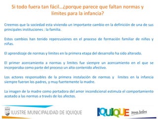 Si todo fuera tan fácil…¿porque parece que faltan normas y
límites para la infancia?
Creemos que la sociedad esta viviendo un importante cambio en la definición de una de sus
principales instituciones : la familia.
Estos cambios han tenido repercusiones en el proceso de formación familiar de niños y
niñas.
El aprendizaje de normas y limites en la primera etapa del desarrollo ha sido alterado.
El primer acercamiento a normas y limites fue siempre un acercamiento en el que se
incorporaba como parte del proceso un alto contenido afectivo.
Los actores responsables de la primera instalación de normas y limites en la infancia
siempre fueron los padres, y muy fuertemente la madre.
La imagen de la madre como portadora del amor incondicional estimula el comportamiento
acotado a las normas a través de los afectos.
 