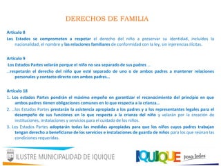 DERECHOS DE FAMILIA
Artículo 8
Los Estados se comprometen a respetar el derecho del niño a preservar su identidad, incluidos la
nacionalidad, el nombre y las relaciones familiares de conformidad con la ley, sin injerencias ilícitas.
Artículo 9
Los Estados Partes velarán porque el niño no sea separado de sus padres …
…respetarán el derecho del niño que esté separado de uno o de ambos padres a mantener relaciones
personales y contacto directo con ambos padres…
Artículo 18
1. Los estados Partes pondrán el máximo empeño en garantizar el reconocimiento del principio en que
ambos padres tienen obligaciones comunes en lo que respecta a la crianza…
2. …los Estados Partes prestarán la asistencia apropiada a los padres y a los representantes legales para el
desempeño de sus funciones en lo que respecta a la crianza del niño y velarán por la creación de
instituciones, instalaciones y servicios para el cuidado de los niños.
3. Los Estados Partes adoptarán todas las medidas apropiadas para que los niños cuyos padres trabajan
tengan derecho a beneficiarse de los servicios e instalaciones de guarda de niños para los que reúnan las
condiciones requeridas.
 