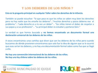 Y LOS DEBERES DE LOS NIÑOS ?
Esta es la pregunta principal en cualquier Taller sobre los derechos de la infancia.
También se puede escuchar: “lo que pasa es que los niños se saben muy bien los derechos
pero no hay nadie que les enseñe los deberes”…“muchos derechos y pocos deberes ese el
problema.”…“cada derecho es a la vez un deber”… “los niños tienen el deber de respetar a
sus papas y a sus profesores”… “su principal deber es estudiar y portarse bien.”
La verdad es que hemos buscado y no hemos encontrado un documento formal una
declaración universal de los deberes de los niños.
A veces encontramos unas cartillas que dicen que son los deberes de los niños pero cuando
buscamos de dónde provienen encontramos que solo fue la idea de alguien que se le ocurrió
que esos serían los deberes, y no hay una documentación formal sobre como fue que se llegó
a ello.
No hay una convención internacional de los deberes de los niños.
No hay una ley chilena sobre los deberes de los niños.
 
