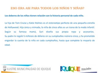ESO ERA ASI PARA TODOS LOS NIÑOS Y NIÑAS?
Los deberes de los niños tienen relación con la historia personal de cada niño.
La hija de Tom Cruise y Katie Holmes es el estereotipo perfecto de una pequeña estrella
de Hollywood. Hija única y mimada, la niña de cinco años es un icono de la moda infantil.
Según su famosa mamá, Suri diseña sus propia ropa y accesorios.
Su padre le regaló 5 millones de dólares en su cumpleaños número cinco, y ha prometido
engordar la cuenta de la niña en cada cumpleaños, hasta que complete la mayoría de
edad.
 