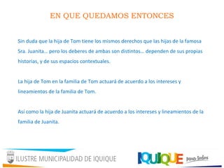 EN QUE QUEDAMOS ENTONCES
Sin duda que la hija de Tom tiene los mismos derechos que las hijas de la famosa
Sra. Juanita… pero los deberes de ambas son distintos… dependen de sus propias
historias, y de sus espacios contextuales.
La hija de Tom en la familia de Tom actuará de acuerdo a los intereses y
lineamientos de la familia de Tom.
Así como la hija de Juanita actuará de acuerdo a los intereses y lineamientos de la
familia de Juanita.
 