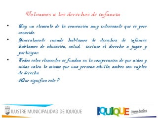 Volvamos a los derechos de infancia
• Hay un elemento de la convención muy interesante que es poco
conocido.
• Generalmente cuando hablamos de derechos de infancia
hablamos de educación, salud, incluso el derecho a jugar y
participar.
• Todos estos elementos se fundan en la comprensión de que niños y
niñas valen lo mismo que una persona adulta, ambos son sujetos
de derecho.
¿Que significa esto ?
 