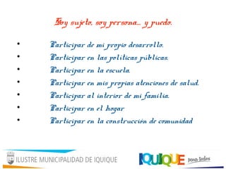 Soy sujeto, soy persona… y puedo.
• Participar de mi propio desarrollo.
• Participar en las políticas públicas.
• Participar en la escuela.
• Participar en mis propias atenciones de salud.
• Participar al interior de mi familia.
• Participar en el hogar
• Participar en la construcción de comunidad
 
