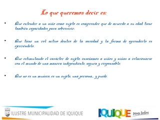 Lo que queremos decir es:
• Que entender a un niño como sujeto es comprender que de acuerdo a su edad tiene
también capacidades para sobrevivir.
• Que tiene un rol activo dentro de la sociedad y la forma de aprenderlo es
ejerciéndolo.
• Que estimulando el carácter de sujeto, enseñamos a niños y niñas a relacionarse
con el mundo de una manera independiente, segura y responsable.
• Que no es un muñeco, es un sujeto, una persona… y puede.
 