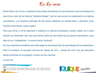 Enseñ arles a los niñ os a colaborar en las tareas domesticas es una educació n que le servirápara el
resto de su vida. No se trata de “hacerlos trabajar”, sino en que asuman la colaboració n en labores
comunitarias, y al hacerlos partícipes de las tareas cotidianas se sentirán útiles y valorados como
miembro de la familia. (como sujeto)
Para que niñ os y niñ as aprendan a colaborar en labores domesticas, primero deben ver a otros
hacerlo, es importante, que vean que forman parte de una familia que se ayuda mutuamente, y que
ellos no son “trabajadores”, ni mucho menos “esclavos”.
Es muy importante considerar que cada hogar es el principal foco de aprendizaje de los estereotipos.
Para no contribuir al concepto erró neo de “tareas de niñ o – tareas de niñ a” hay que educarles
desde el principio en la igualdad, a través de dos caminos:
Lo que ven
Lo que hacen
En La casa:
 