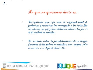 Lo que no queremos decir es.
• No queremos decir que toda la responsabilidad de
protección y prevención les corresponde a los niños. Son
los adultos los que primordialmente deben velar por el
total cuidado de niños/as.
• Es necesario evitar la parentalización, esto es delegar
funciones de los padres en niños/as o que asuman roles
no acordes a su etapa de desarrollo.
!
 