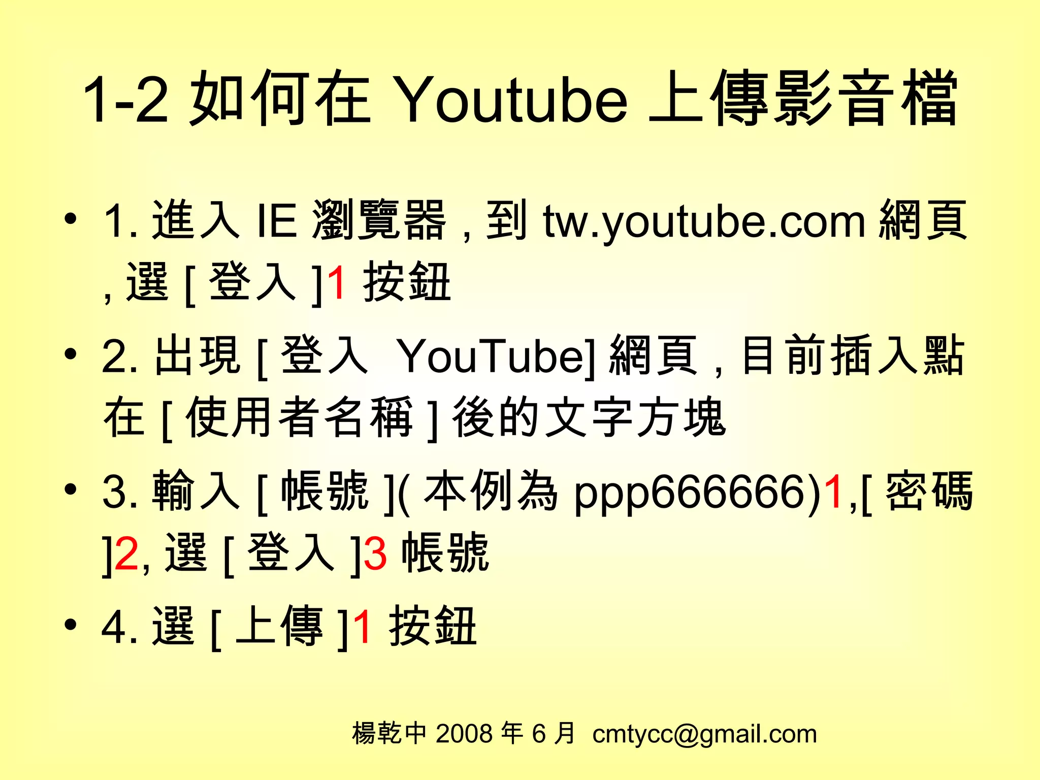 1-2 如何在 Youtube 上傳影音檔 1. 進入 IE 瀏覽器 , 到 tw.youtube.com 網頁 , 選 [ 登入 ] 1 按鈕 2. 出現 [ 登入  YouTube] 網頁 , 目前插入點在 [ 使用者名稱 ] 後的文字方塊 3. 輸入 [ 帳號 ]( 本例為 ppp666666) 1 ,[ 密碼 ] 2 , 選 [ 登入 ] 3 帳號 4. 選 [ 上傳 ] 1 按鈕 楊乾中 2008 年 6 月  [email_address] 