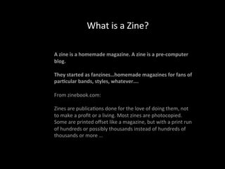 What	
  is	
  a	
  Zine?	
  
	
  	
  
A	
  zine	
  is	
  a	
  homemade	
  magazine.	
  A	
  zine	
  is	
  a	
  pre-­‐computer	
  
blog.	
  
	
  
They	
  started	
  as	
  fanzines…homemade	
  magazines	
  for	
  fans	
  of	
  
par;cular	
  bands,	
  styles,	
  whatever….	
  
	
  	
  
From	
  zinebook.com:	
  
	
  	
  
Zines	
  are	
  publica9ons	
  done	
  for	
  the	
  love	
  of	
  doing	
  them,	
  not	
  
to	
  make	
  a	
  proﬁt	
  or	
  a	
  living.	
  Most	
  zines	
  are	
  photocopied.	
  
Some	
  are	
  printed	
  oﬀset	
  like	
  a	
  magazine,	
  but	
  with	
  a	
  print	
  run	
  
of	
  hundreds	
  or	
  possibly	
  thousands	
  instead	
  of	
  hundreds	
  of	
  
thousands	
  or	
  more	
  …	
  
	
  
 