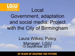 Local
 Government, adaptation
 and social media: Project
with the City of Birmingham

     Laura Wilkes, Policy
       Manager, LGiU
      13 September 2011
 