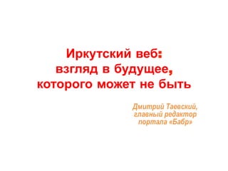 Иркутский веб: 
взгляд в будущее, 
которого может не быть 
Дмитрий Таевский, 
главный редактор 
портала «Бабр» 
 