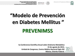 Dirección de Prestaciones Médicas
“Modelo de Prevención
en Diabetes Mellitus ”
INSTITUTO MEXICANO DEL SEGURO SOCIAL
DIRECCIÓN DE PRESTACIONES MÉDICAS
UNIDAD DE SALUD PÚBLICA
COORDINACIÓN DE PROGRAMAS INTEGRADOS DE SALUD
5a Conferencia Científica Anual sobre Síndrome Metabólico
15 de agosto de 2013,
Unidad de Congresos, Centro Médico Nacional Siglo XXI
México, Distrito Federal.
PREVENIMSS
 