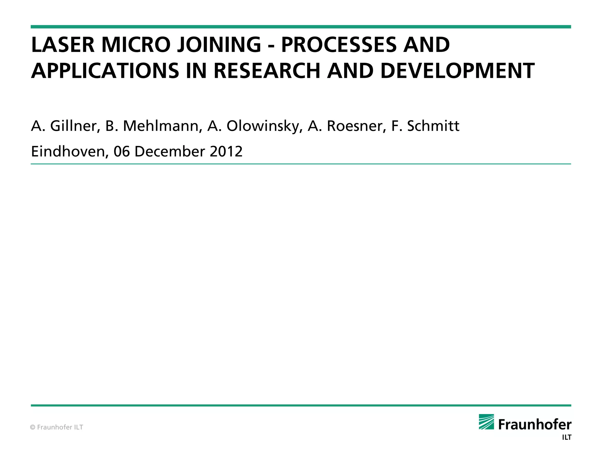 LASER MICRO JOINING - PROCESSES AND
APPLICATIONS IN RESEARCH AND DEVELOPMENT

A. Gillner, B. Mehlmann, A. Olowinsky, A. Roesner, F. Schmitt
Eindhoven, 06 December 2012




© Fraunhofer ILT
 