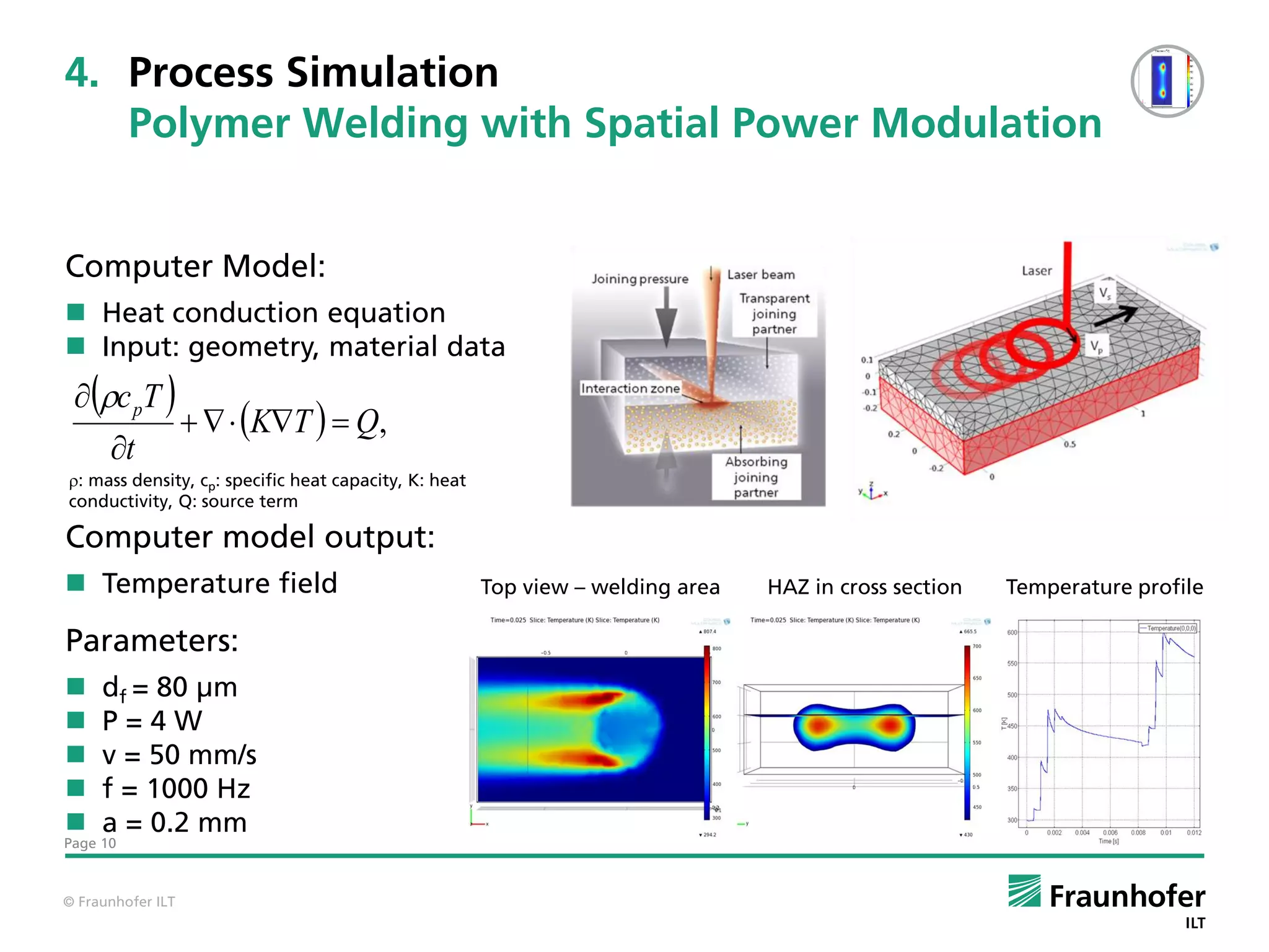 4. Process Simulation
   Polymer Welding with Spatial Power Modulation


Computer Model:
 Heat conduction equation
 Input: geometry, material data
  c pT 
                      KT   Q,
      t
: mass density, cp: specific heat capacity, K: heat
: mass density, c : specific heat capacity, K: heat conductivity, Q: source term.
conductivity, Q: source term
                           p

Computer model output:
 Temperature field                                    Top view – welding area   HAZ in cross section   Temperature profile

Parameters:
    df = 80 µm
    P=4W
    v = 50 mm/s
    f = 1000 Hz
    a = 0.2 mm
Page 10



© Fraunhofer ILT
 