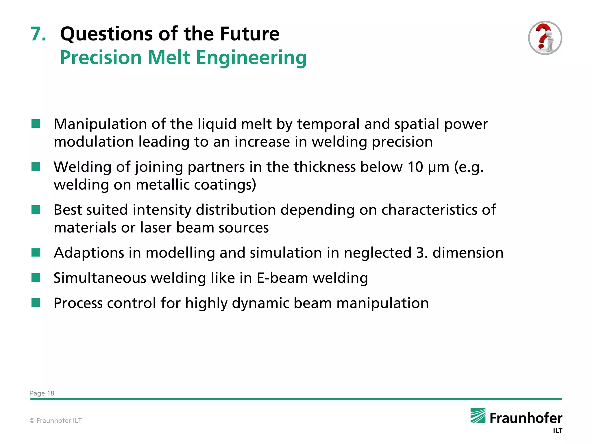 7. Questions of the Future
   Precision Melt Engineering


 Manipulation of the liquid melt by temporal and spatial power
  modulation leading to an increase in welding precision
 Welding of joining partners in the thickness below 10 µm (e.g.
  welding on metallic coatings)
 Best suited intensity distribution depending on characteristics of
  materials or laser beam sources
 Adaptions in modelling and simulation in neglected 3. dimension
 Simultaneous welding like in E-beam welding
 Process control for highly dynamic beam manipulation




Page 18



© Fraunhofer ILT
 
