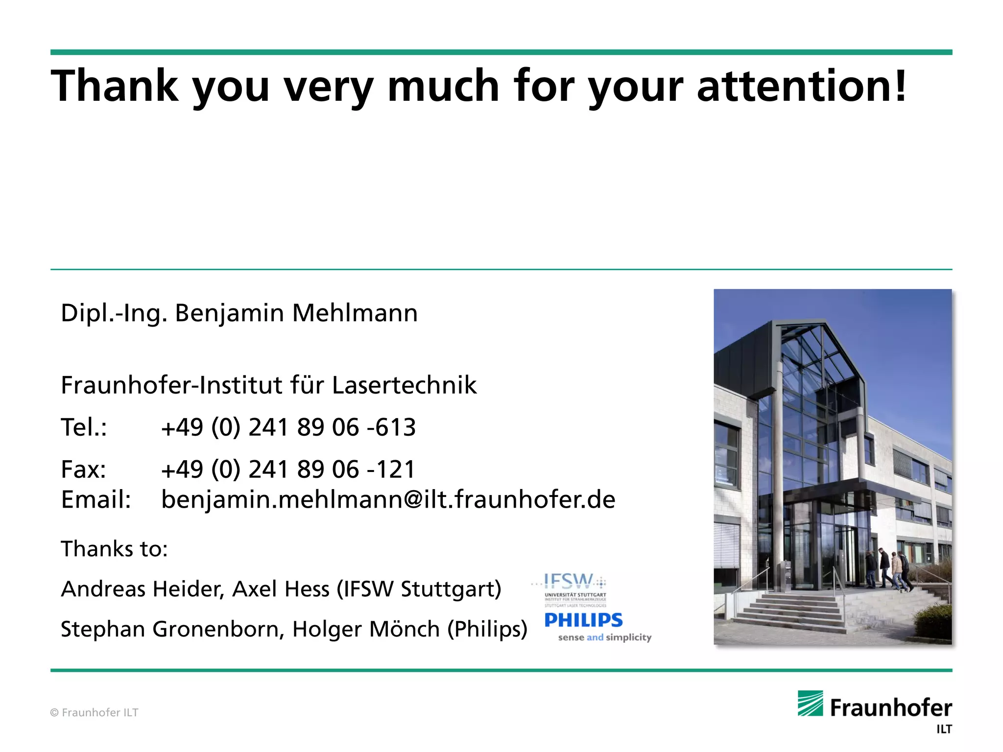 Thank you very much for your attention!



 Dipl.-Ing. Benjamin Mehlmann

 Fraunhofer-Institut für Lasertechnik
 Tel.:             +49 (0) 241 89 06 -613
 Fax:              +49 (0) 241 89 06 -121
 Email:            benjamin.mehlmann@ilt.fraunhofer.de
 Thanks to:
 Andreas Heider, Axel Hess (IFSW Stuttgart)
 Stephan Gronenborn, Holger Mönch (Philips)


© Fraunhofer ILT
 