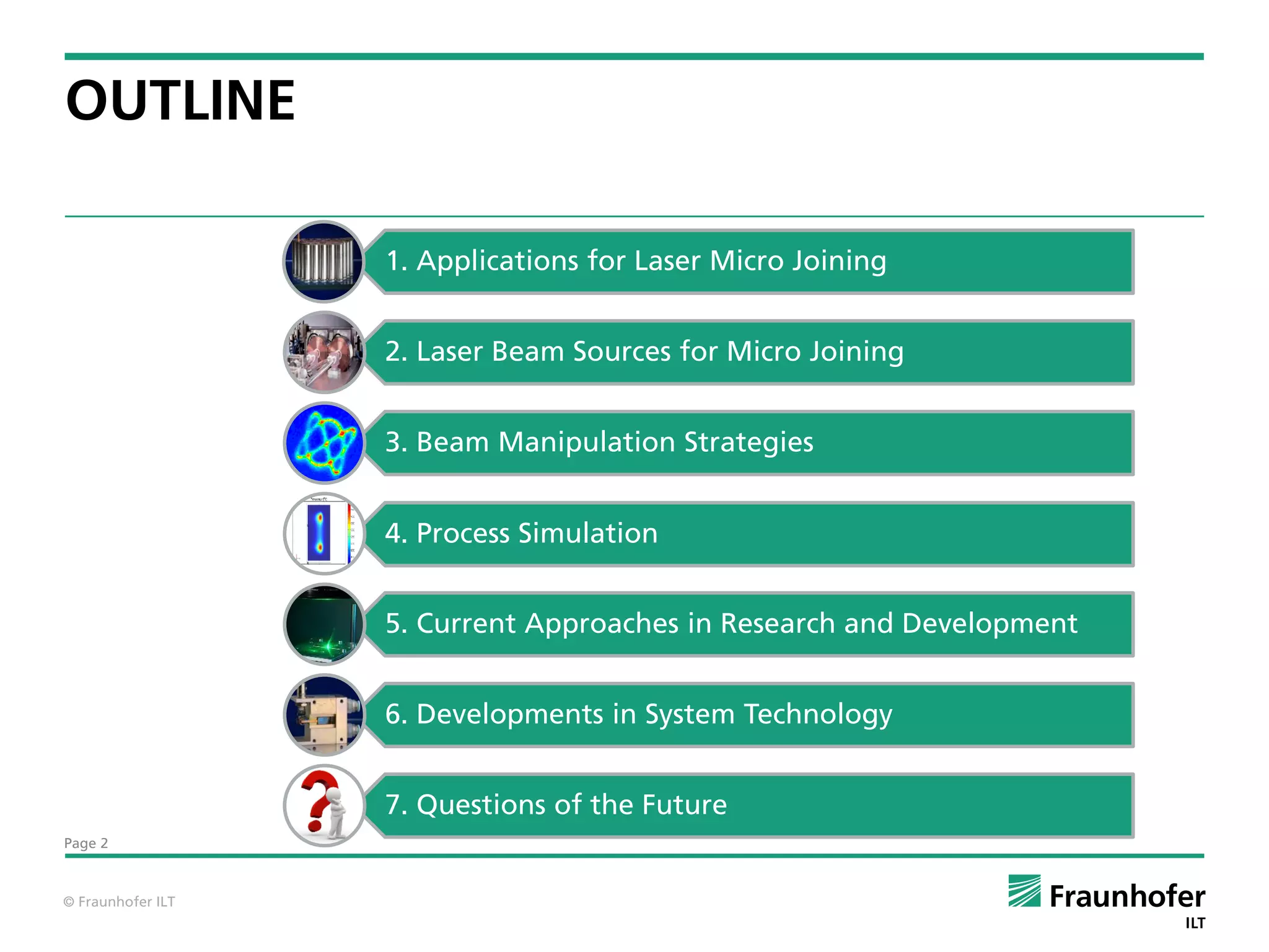 OUTLINE

                   1. Applications for Laser Micro Joining


                   2. Laser Beam Sources for Micro Joining


                   3. Beam Manipulation Strategies


                   4. Process Simulation


                   5. Current Approaches in Research and Development


                   6. Developments in System Technology


                   7. Questions of the Future
Page 2



© Fraunhofer ILT
 
