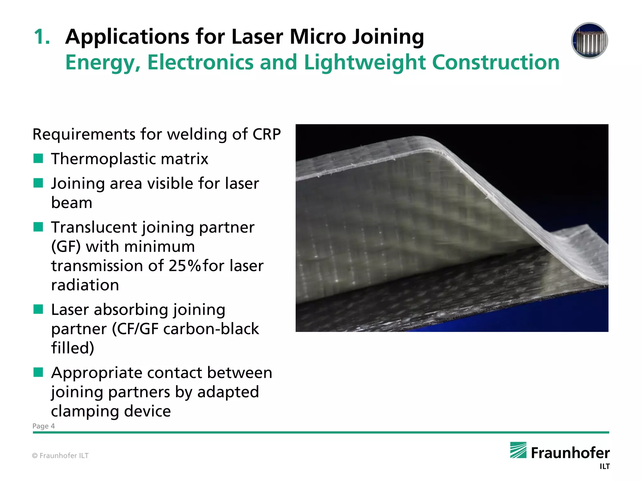 1. Applications for Laser Micro Joining
   Energy, Electronics and Lightweight Construction


Requirements for welding of CRP
 Thermoplastic matrix
 Joining area visible for laser
  beam
 Translucent joining partner
  (GF) with minimum
  transmission of 25%for laser
  radiation
 Laser absorbing joining
  partner (CF/GF carbon-black
  filled)
 Appropriate contact between
  joining partners by adapted
  clamping device
Page 4



© Fraunhofer ILT
 