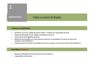 2.
BENEFICIÁRIOS                   Todos os países da Região


  Critérios de elegibilidade:

  •   Qualificar-se como cidade de porte médio—relação com população do país
  •   Representatividade entre cidades emergentes do país
  •   Crescimento demográfico positivo
  •   Melhores pontuações em crescimento econômico e qualidade de vida de acordo com
      variáveis como IDH/proxi
  •   Compromisso formal de autoridades locais para cumprir com requerimentos da Plataforma


  Fase Piloto: 4 Cidades

  •   Representatividade dos 4 grupos de países do Banco
  •   Capacidade institucional
 