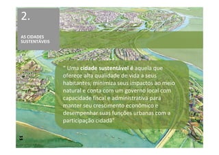 2.
AS CIDADES
SUSTENTÁVEIS




               “ Uma cidade sustentável é aquela que
               oferece alta qualidade de vida a seus
               habitantes, minimiza seus impactos ao meio
               natural e conta com um governo local com
               capacidade fiscal e administrativa para
               manter seu crescimento econômico e
               desempenhar suas funções urbanas com a
               participação cidadã”
 